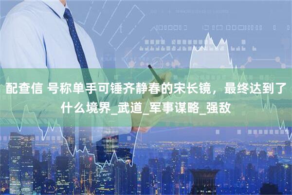 配查信 号称单手可锤齐静春的宋长镜,最终达到了什么境界_武道_军事谋略_强敌