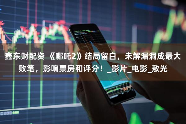 鑫东财配资 《哪吒2》结局留白,未解漏洞成最大败笔,影响票房和评分!_影片_电影_敖光