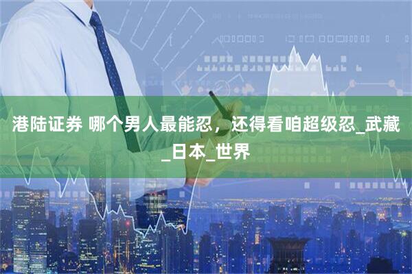 港陆证券 哪个男人最能忍，还得看咱超级忍_武藏_日本_世界