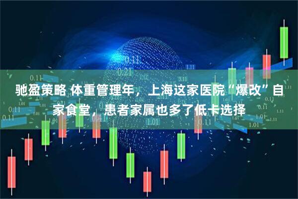 驰盈策略 体重管理年,上海这家医院“爆改”自家食堂,患者家属也多了低卡选择