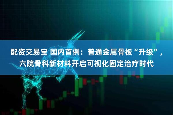 配资交易宝 国内首例：普通金属骨板“升级”，六院骨科新材料开启可视化固定治疗时代