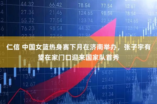 仁信 中国女篮热身赛下月在济南举办,张子宇有望在家门口迎来国家队首秀