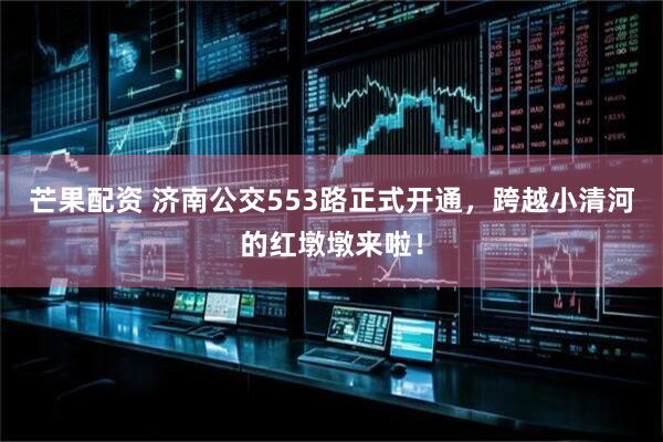 芒果配资 济南公交553路正式开通，跨越小清河的红墩墩来啦！