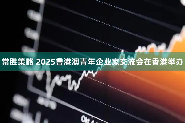 常胜策略 2025鲁港澳青年企业家交流会在香港举办
