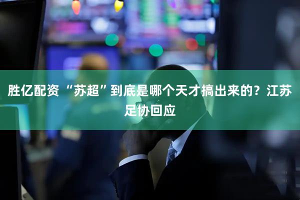 胜亿配资 “苏超”到底是哪个天才搞出来的?江苏足协回应