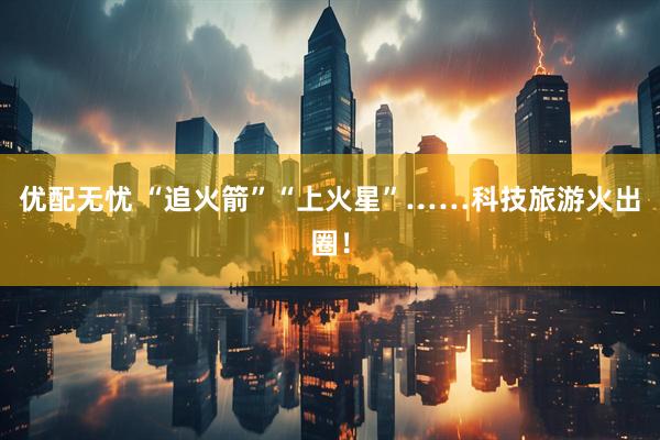 优配无忧 “追火箭”“上火星”……科技旅游火出圈!