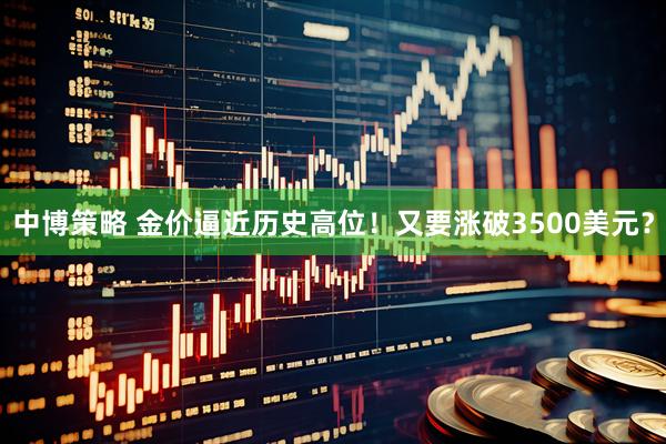中博策略 金价逼近历史高位!又要涨破3500美元?