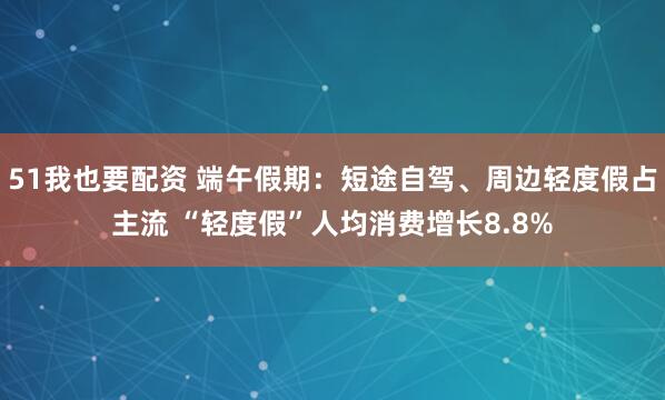 51我也要配资 端午假期:短途自驾、周边轻度假占主流 “轻度假”人均消费增长8.8%