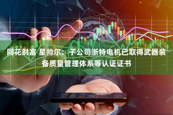 同花财富 星帅尔：子公司浙特电机已取得武器装备质量管理体系等认证证书