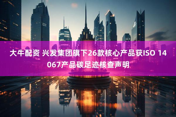 大牛配资 兴发集团旗下26款核心产品获ISO 14067产品碳足迹核查声明