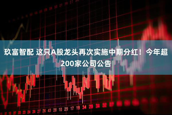 玖富智配 这只A股龙头再次实施中期分红!今年超200家公司公告