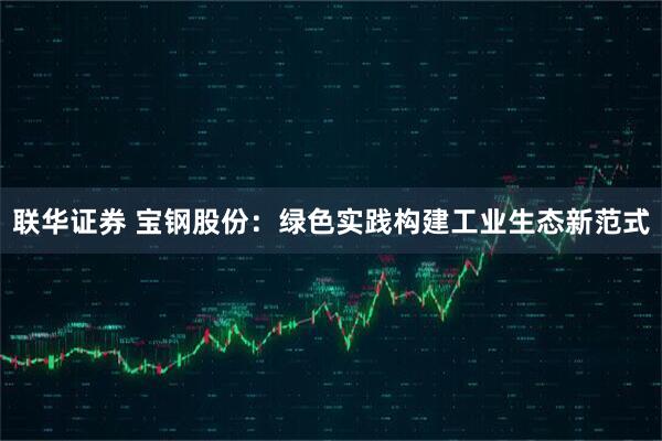 联华证券 宝钢股份：绿色实践构建工业生态新范式