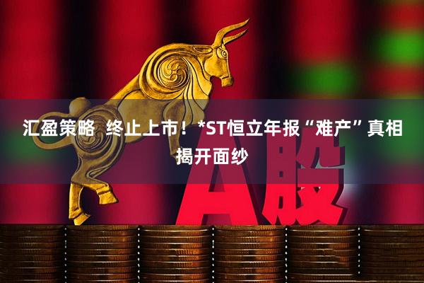 汇盈策略  终止上市！*ST恒立年报“难产”真相揭开面纱