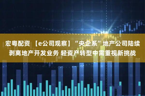 宏粤配资 【e公司观察】“央企系”地产公司陆续剥离地产开发业务 轻资产转型中需重视新挑战