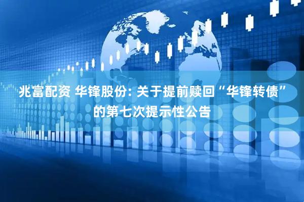 兆富配资 华锋股份: 关于提前赎回“华锋转债”的第七次提示性公告