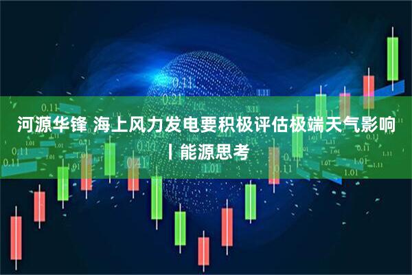 河源华锋 海上风力发电要积极评估极端天气影响丨能源思考