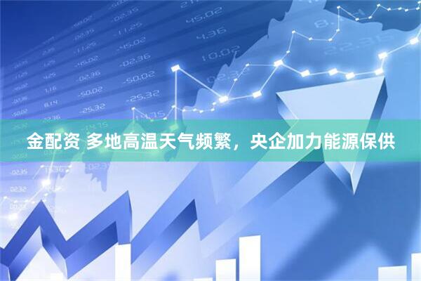 金配资 多地高温天气频繁，央企加力能源保供