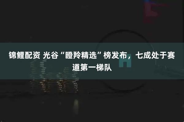 锦鲤配资 光谷“瞪羚精选”榜发布，七成处于赛道第一梯队