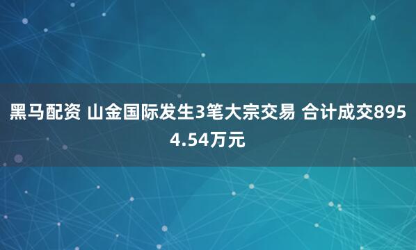 黑马配资 山金国际发生3笔大宗交易 合计成交8954.54万元