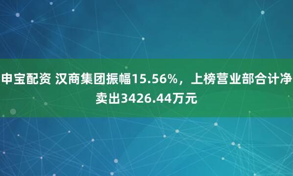 申宝配资 汉商集团振幅15.56%，上榜营业部合计净卖出3426.44万元