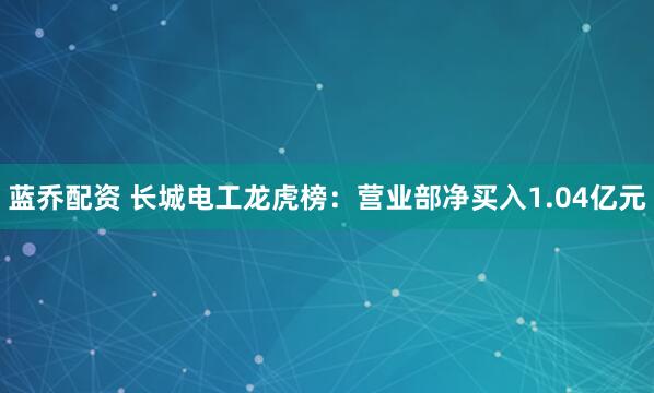 蓝乔配资 长城电工龙虎榜：营业部净买入1.04亿元