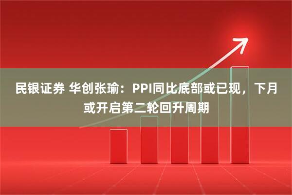 民银证券 华创张瑜:PPI同比底部或已现,下月或开启第二轮回升周期