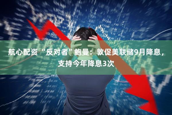 航心配资 “反对者”鲍曼：敦促美联储9月降息，支持今年降息3次