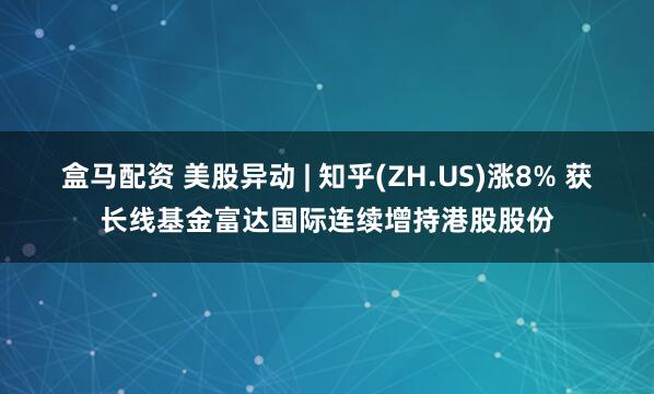 盒马配资 美股异动 | 知乎(ZH.US)涨8% 获长线基金富达国际连续增持港股股份