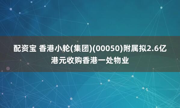 配资宝 香港小轮(集团)(00050)附属拟2.6亿港元收购香港一处物业
