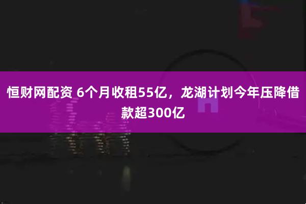 恒财网配资 6个月收租55亿，龙湖计划今年压降借款超300亿
