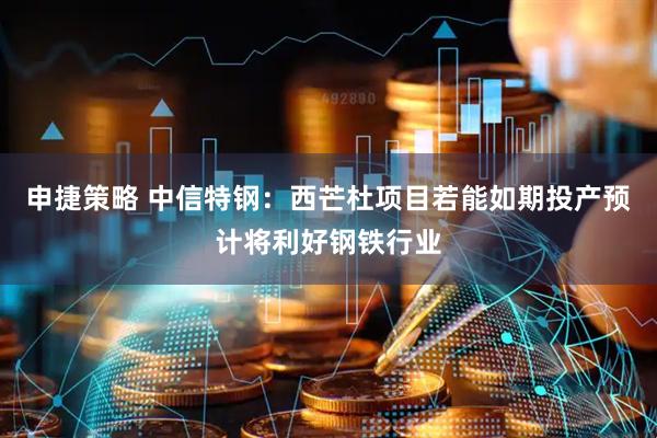 申捷策略 中信特钢:西芒杜项目若能如期投产预计将利好钢铁行业