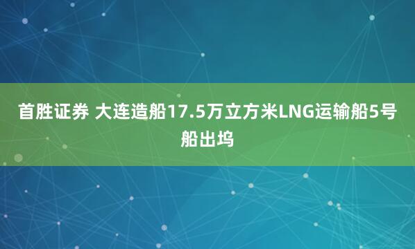 首胜证券 大连造船17.5万立方米LNG运输船5号船出坞