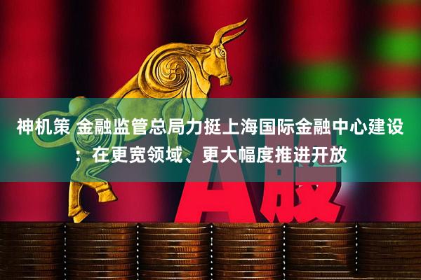 神机策 金融监管总局力挺上海国际金融中心建设:在更宽领域、更大幅度推进开放