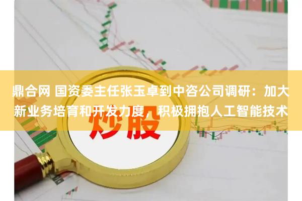 鼎合网 国资委主任张玉卓到中咨公司调研:加大新业务培育和开发力度,积极拥抱人工智能技术
