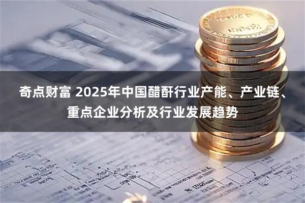 奇点财富 2025年中国醋酐行业产能、产业链、重点企业分析及行业发展趋势