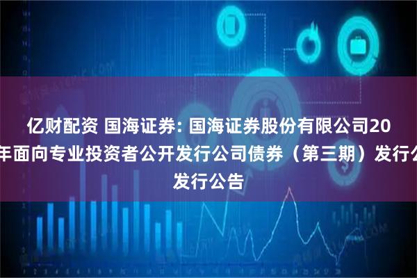 亿财配资 国海证券: 国海证券股份有限公司2025年面向专业投资者公开发行公司债券（第三期）发行公告