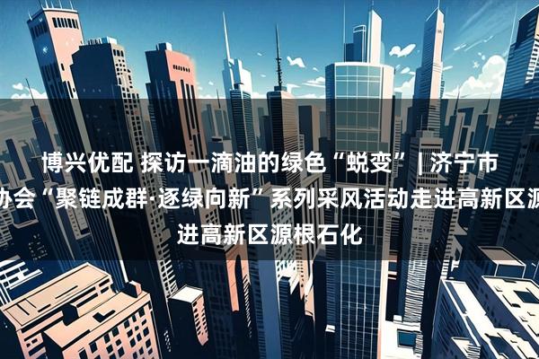 博兴优配 探访一滴油的绿色“蜕变” | 济宁市新媒体协会“聚链成群·逐绿向新”系列采风活动走进高新区源根石化