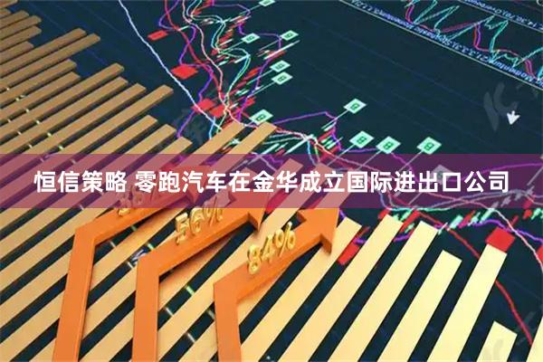 恒信策略 零跑汽车在金华成立国际进出口公司