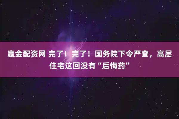 赢金配资网 完了！完了！国务院下令严查，高层住宅这回没有“后悔药”