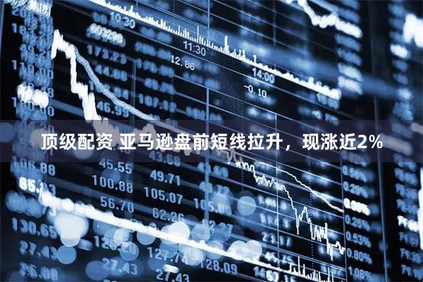 顶级配资 亚马逊盘前短线拉升，现涨近2%