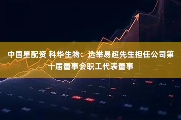 中国星配资 科华生物：选举易超先生担任公司第十届董事会职工代表董事