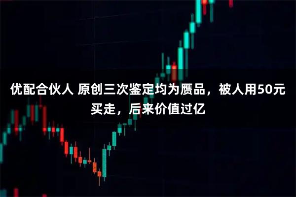 优配合伙人 原创三次鉴定均为赝品，被人用50元买走，后来价值过亿