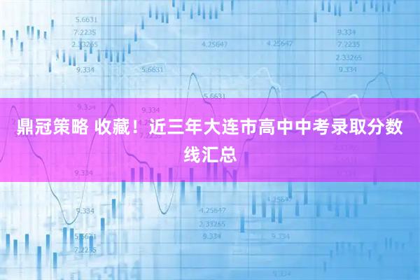 鼎冠策略 收藏！近三年大连市高中中考录取分数线汇总