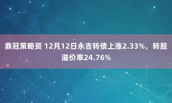 鼎冠策略资 12月12日永吉转债上涨2.33%，转股溢价率24.76%
