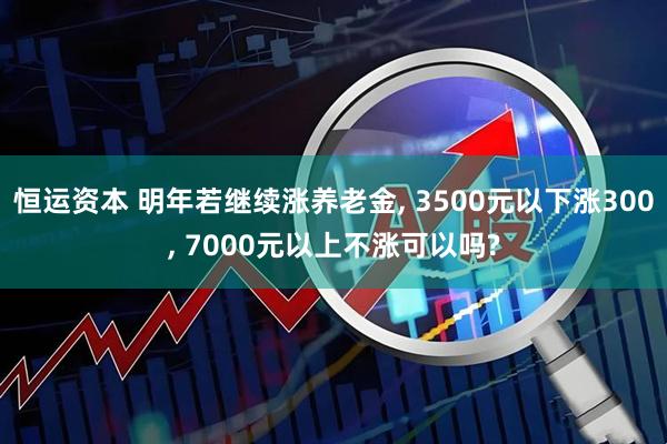 恒运资本 明年若继续涨养老金, 3500元以下涨300, 7000元以上不涨可以吗?