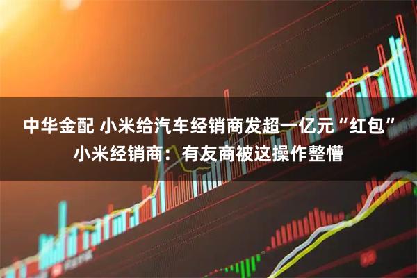 中华金配 小米给汽车经销商发超一亿元“红包”小米经销商：有友商被这操作整懵