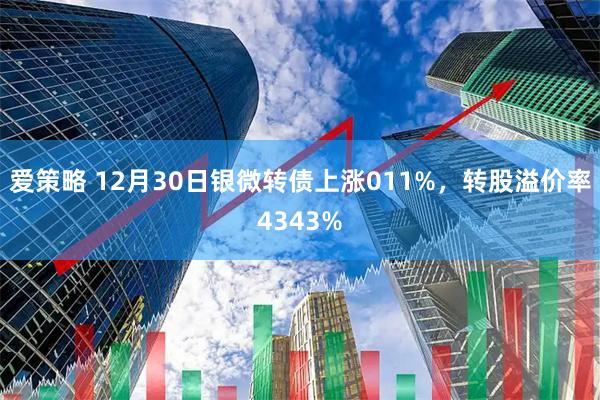 爱策略 12月30日银微转债上涨011%，转股溢价率4343%