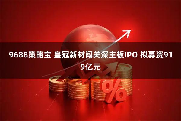 9688策略宝 皇冠新材闯关深主板IPO 拟募资919亿元