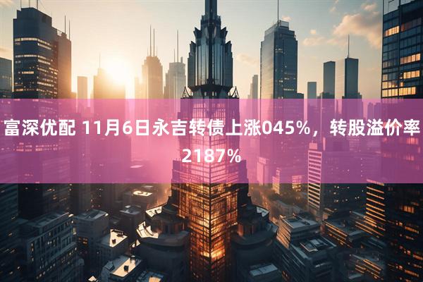 富深优配 11月6日永吉转债上涨045%，转股溢价率2187%