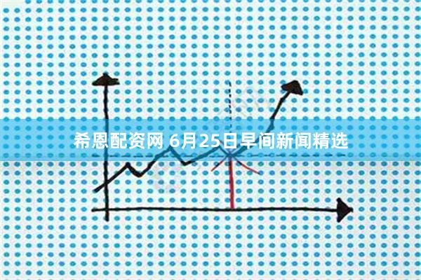 希恩配资网 6月25日早间新闻精选